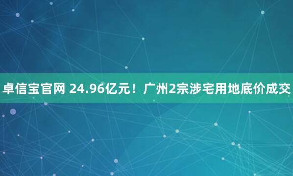 卓信宝官网 24.96亿元！广州2宗涉宅用地底价成交
