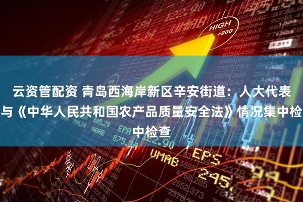 云资管配资 青岛西海岸新区辛安街道：人大代表参与《中华人民共和国农产品质量安全法》情况集中检查