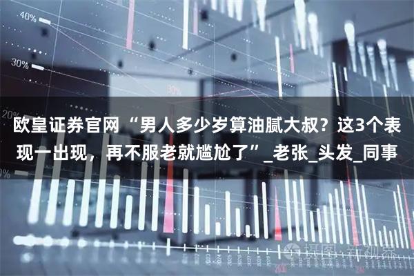 欧皇证券官网 “男人多少岁算油腻大叔？这3个表现一出现，再不服老就尴尬了”_老张_头发_同事