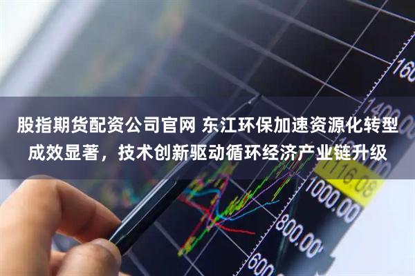 股指期货配资公司官网 东江环保加速资源化转型成效显著，技术创新驱动循环经济产业链升级