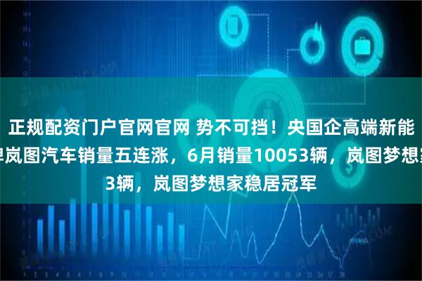 正规配资门户官网官网 势不可挡！央国企高端新能源第一品牌岚图汽车销量五连涨，6月销量10053辆，岚图梦想家稳居冠军