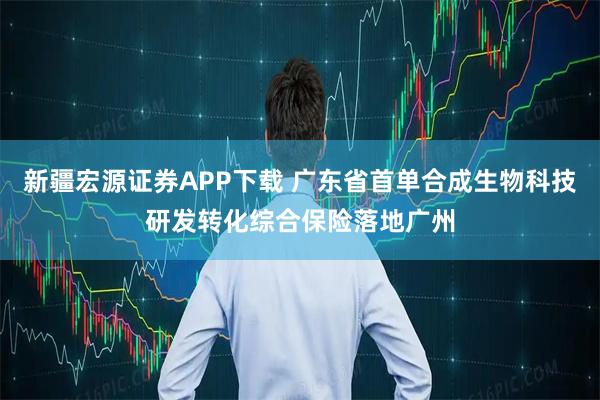 新疆宏源证券APP下载 广东省首单合成生物科技研发转化综合保险落地广州