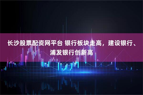 长沙股票配资网平台 银行板块走高，建设银行、浦发银行创新高