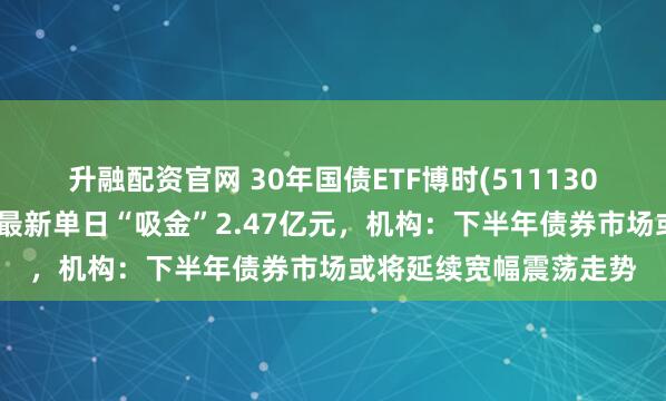 升融配资官网 30年国债ETF博时(511130)盘中涨幅不断扩大，最新单日“吸金”2.47亿元，机构：下半年债券市场或将延续宽幅震荡走势