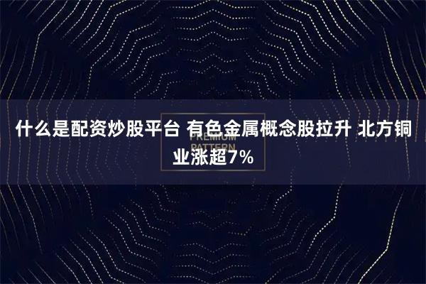 什么是配资炒股平台 有色金属概念股拉升 北方铜业涨超7%
