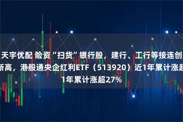 天宇优配 险资“扫货”银行股，建行、工行等接连创历史新高，港股通央企红利ETF（513920）近1年累计涨超27%