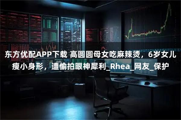 东方优配APP下载 高圆圆母女吃麻辣烫，6岁女儿瘦小身形，遭偷拍眼神犀利_Rhea_网友_保护