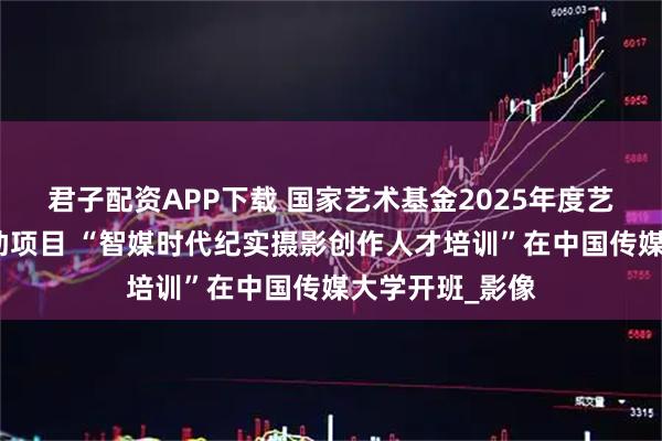 君子配资APP下载 国家艺术基金2025年度艺术人才培训资助项目 “智媒时代纪实摄影创作人才培训”在中国传媒大学开班_影像