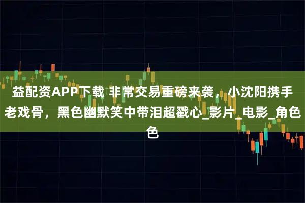 益配资APP下载 非常交易重磅来袭，小沈阳携手老戏骨，黑色幽默笑中带泪超戳心_影片_电影_角色