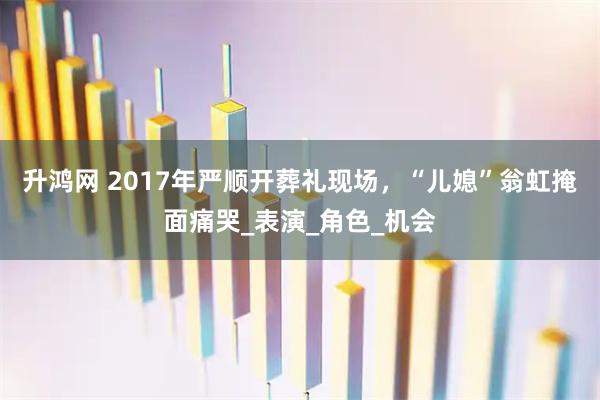 升鸿网 2017年严顺开葬礼现场，“儿媳”翁虹掩面痛哭_表演_角色_机会