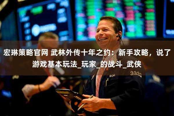 宏琳策略官网 武林外传十年之约：新手攻略，说了游戏基本玩法_玩家_的战斗_武侠