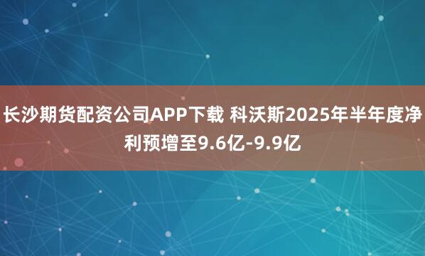 长沙期货配资公司APP下载 科沃斯2025年半年度净利预增至9.6亿-9.9亿