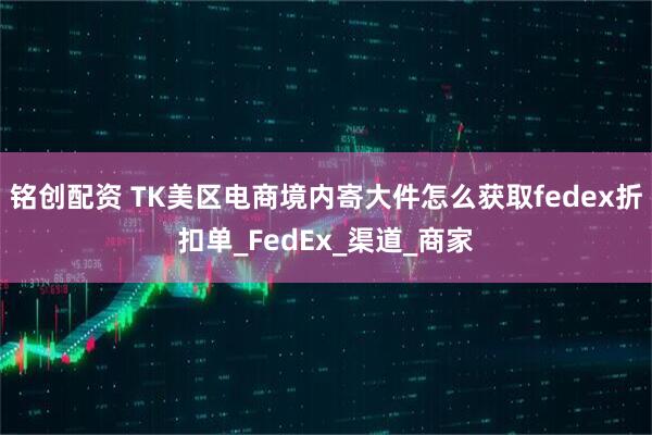 铭创配资 TK美区电商境内寄大件怎么获取fedex折扣单_FedEx_渠道_商家