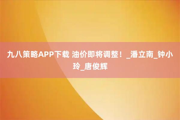 九八策略APP下载 油价即将调整！_潘立南_钟小玲_唐俊辉