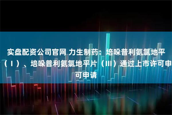 实盘配资公司官网 力生制药：培哚普利氨氯地平片（Ⅰ）、培哚普利氨氯地平片（Ⅲ）通过上市许可申请