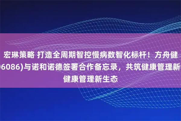 宏琳策略 打造全周期智控慢病数智化标杆!方舟健客(06086)与诺和诺德签署合作备忘录,共筑健康管理新生态