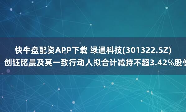 快牛盘配资APP下载 绿通科技(301322.SZ)：创钰铭晨及其一致行动人拟合计减持不超3.42%股份