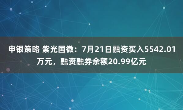 申银策略 紫光国微:7月21日融资买入5542.01万元,融资融券余额20.99亿元