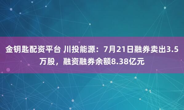 金钥匙配资平台 川投能源：7月21日融券卖出3.5万股，融资融券余额8.38亿元