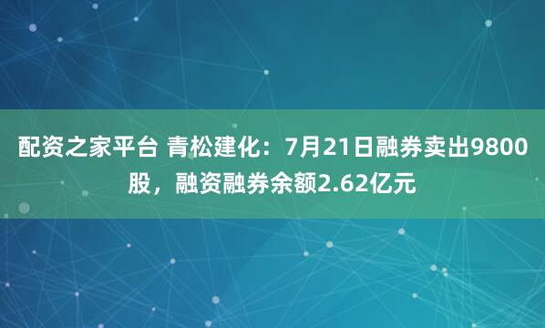 配资之家平台 青松建化：7月21日融券卖出9800股，融资融券余额2.62亿元