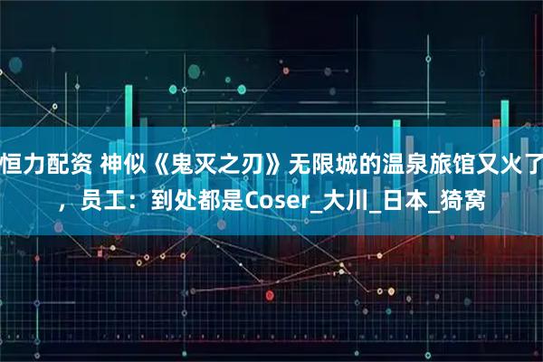 恒力配资 神似《鬼灭之刃》无限城的温泉旅馆又火了，员工：到处都是Coser_大川_日本_猗窝