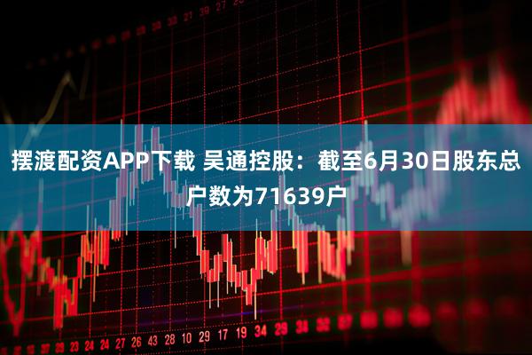 摆渡配资APP下载 吴通控股：截至6月30日股东总户数为71639户