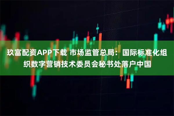 玖富配资APP下载 市场监管总局：国际标准化组织数字营销技术委员会秘书处落户中国