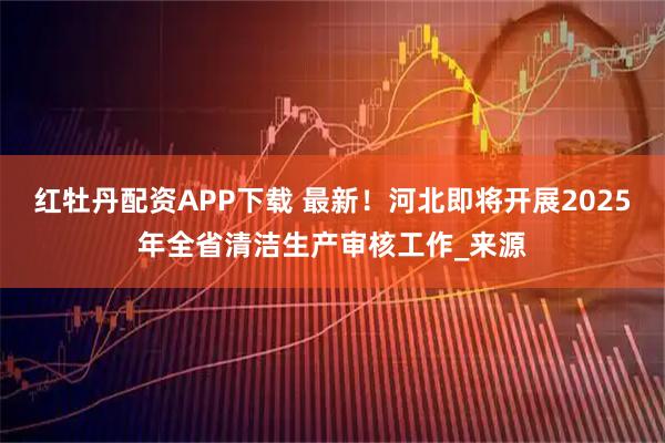 红牡丹配资APP下载 最新！河北即将开展2025年全省清洁生产审核工作_来源