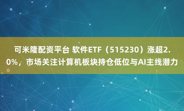 可米隆配资平台 软件ETF（515230）涨超2.0%，市场关注计算机板块持仓低位与AI主线潜力
