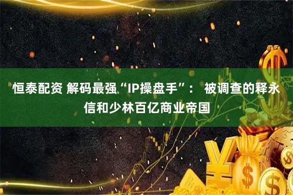 恒泰配资 解码最强“IP操盘手”： 被调查的释永信和少林百亿商业帝国