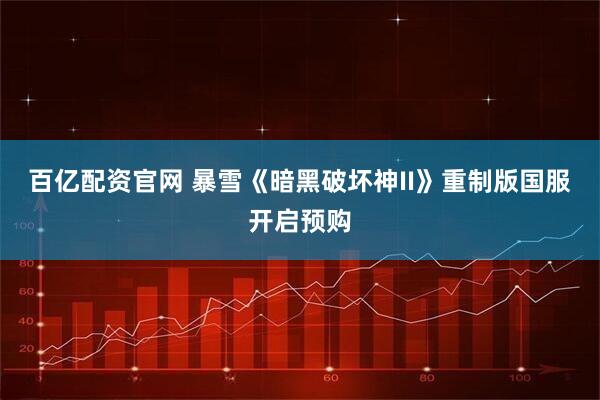 百亿配资官网 暴雪《暗黑破坏神II》重制版国服开启预购