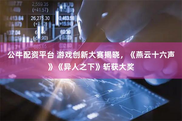 公牛配资平台 游戏创新大赛揭晓，《燕云十六声》《异人之下》斩获大奖