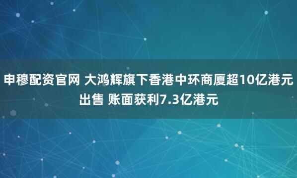 申穆配资官网 大鸿辉旗下香港中环商厦超10亿港元出售 账面获利7.3亿港元