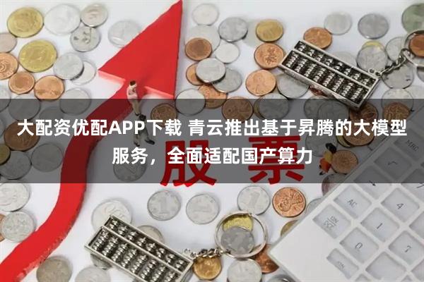 大配资优配APP下载 青云推出基于昇腾的大模型服务，全面适配国产算力