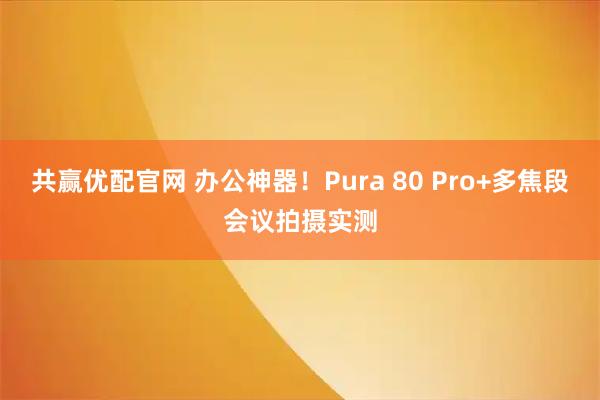 共赢优配官网 办公神器！Pura 80 Pro+多焦段会议拍摄实测