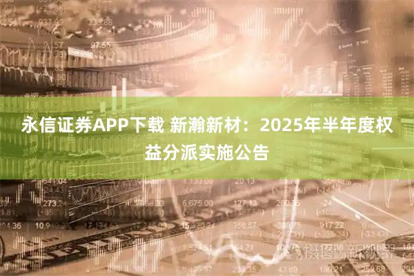 永信证券APP下载 新瀚新材：2025年半年度权益分派实施公告