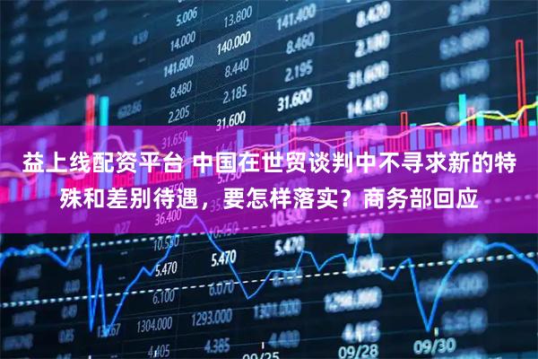 益上线配资平台 中国在世贸谈判中不寻求新的特殊和差别待遇,要怎样落实?商务部回应