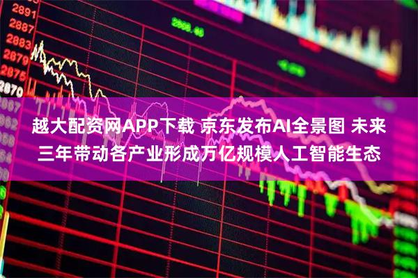 越大配资网APP下载 京东发布AI全景图 未来三年带动各产业形成万亿规模人工智能生态