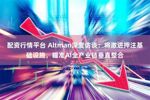 配资行情平台 Altman深度访谈:将激进押注基础设施,瞄准AI全产业链垂直整合