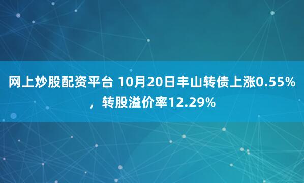 网上炒股配资平台 10月20日丰山转债上涨0.55%，转股溢价率12.29%