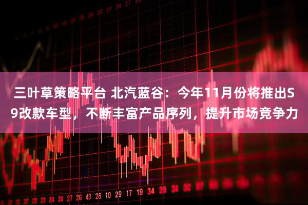 三叶草策略平台 北汽蓝谷：今年11月份将推出S9改款车型，不断丰富产品序列，提升市场竞争力