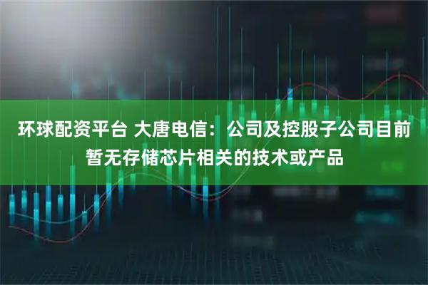 环球配资平台 大唐电信：公司及控股子公司目前暂无存储芯片相关的技术或产品