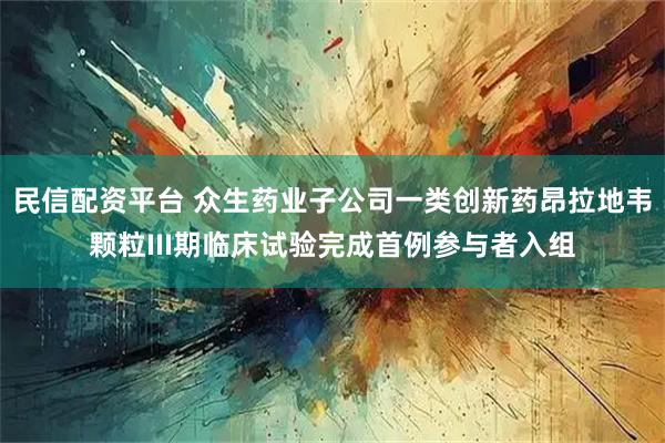 民信配资平台 众生药业子公司一类创新药昂拉地韦颗粒III期临床试验完成首例参与者入组