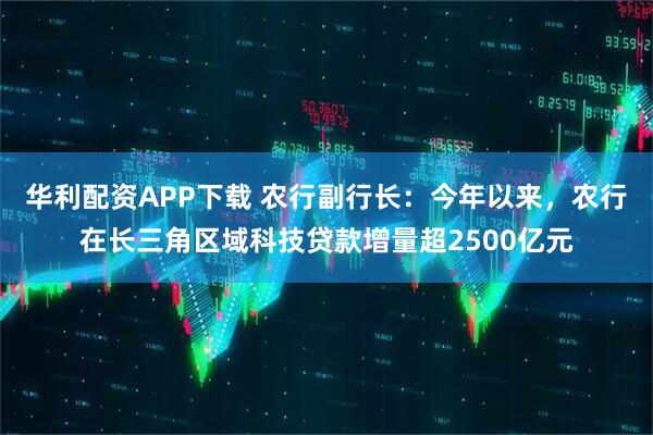 华利配资APP下载 农行副行长：今年以来，农行在长三角区域科技贷款增量超2500亿元