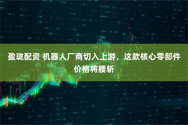盈珑配资 机器人厂商切入上游，这款核心零部件价格将腰斩