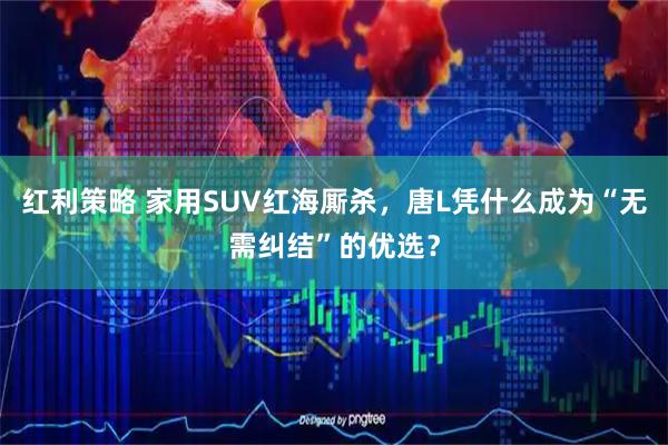 红利策略 家用SUV红海厮杀，唐L凭什么成为“无需纠结”的优选？