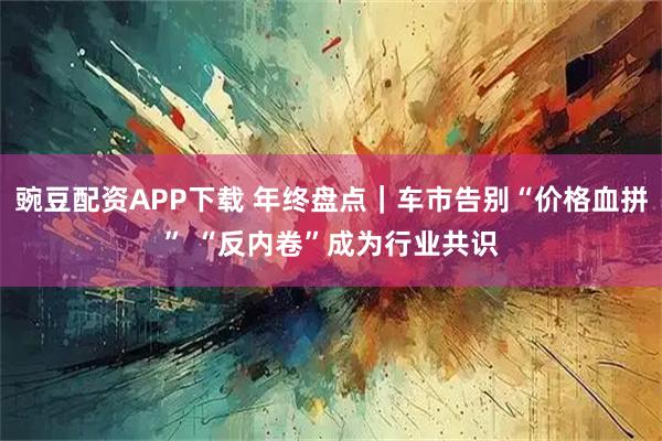 豌豆配资APP下载 年终盘点｜车市告别“价格血拼” “反内卷”成为行业共识