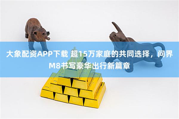 大象配资APP下载 超15万家庭的共同选择，问界M8书写豪华出行新篇章