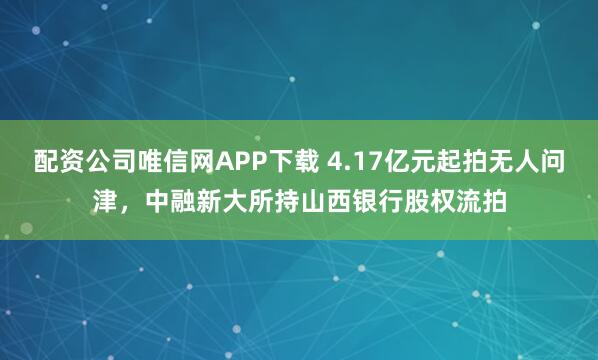 配资公司唯信网APP下载 4.17亿元起拍无人问津，中融新大所持山西银行股权流拍
