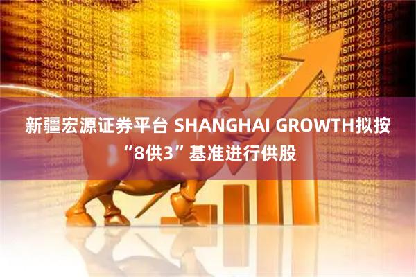 新疆宏源证券平台 SHANGHAI GROWTH拟按“8供3”基准进行供股